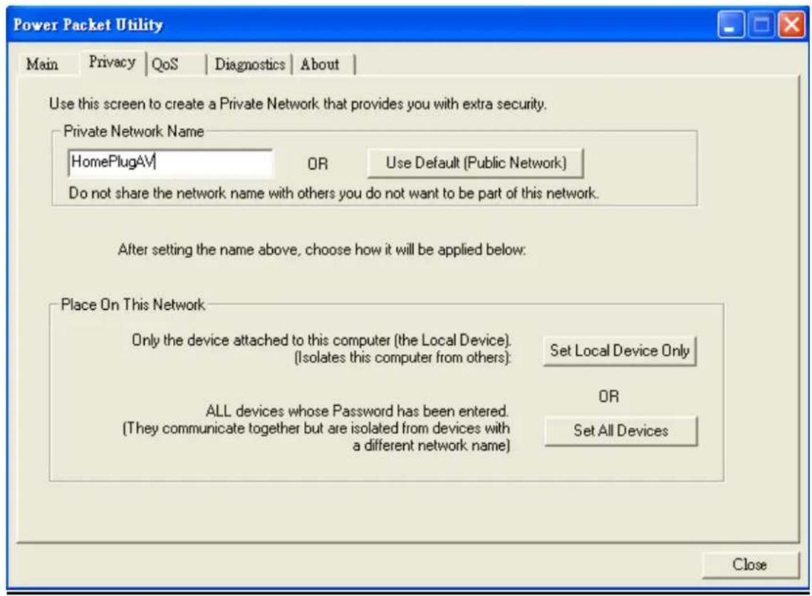 Power Packet Utility Main | Privacy | QoS | Diagnostics | About | Use this screen to create a Private Network that provides you with extra security. Private Network Name HomePlugAV | OR Use Default (Public Network) Do not share the network name with others you do not want to be part of this network. After setting the name above, choose how it will be applied below. Place On This Network Only the device attached to this computer (the Local Device). (Isolates this computer from others): Set Local Device Only ALL devices whose Password has been entered. (They communicate together but are isolated from devices with a different network name) OR Set All Devices Close