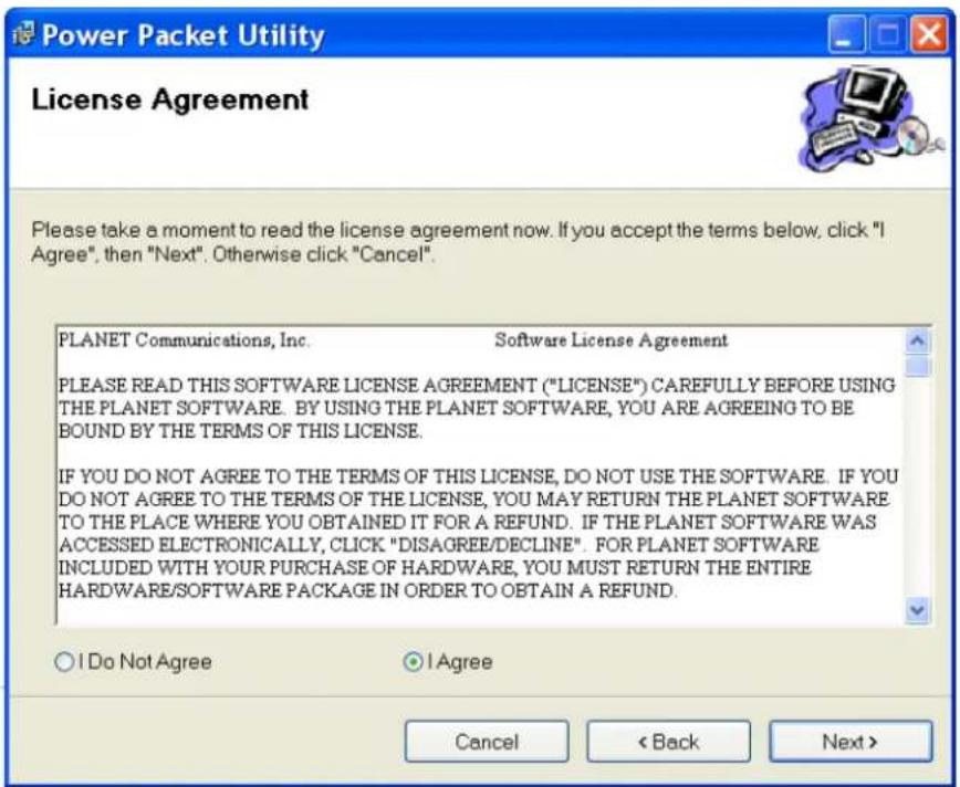Power Packet Utility License Agreement Please take a moment to read the license agreement now. If you accept the terms below, click "I Agree", then "Next". Otherwise click "Cancel". PLANET Communications, Inc. Software License Agreement PLEASE READ THIS SOFTWARE LICENSE AGREEMENT ("LICENSE") CAREFULLY BEFORE USING THE PLANET SOFTWARE. BY USING THE PLANET SOFTWARE, YOU ARE AGREEING TO BE BOUND BY THE TERMS OF THIS LICENSE. IF YOU DO NOT AGREE TO THE TERMS OF THIS LICENSE, DO NOT USE THE SOFTWARE. IF YOU DO NOT AGREE TO THE TERMS OF THE LICENSE, YOU MAY RETURN THE PLANET SOFTWARE TO THE PLACE WHERE YOU OBTAINED IT FOR A REFUND. IF THE PLANET SOFTWARE WAS ACCESSED ELECTRONICALLY, CLICK "DISAGREE/DECLINE". FOR PLANET SOFTWARE INCLUDED WITH YOUR PURCHASE OF HARDWARE, YOU MUST RETURN THE ENTIRE HARDWARE/SOFTWARE PACKAGE IN ORDER TO OBTAIN A REFUND. ○ I Do Not Agree ● I Agree Cancel < Back Next >