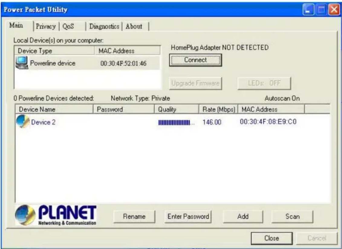 Power Packet Utility Main | Privacy | QoS | Diagnostics | About | Local Device(s) on your computer: Device Type MAC Address Powerline device 00:30:4F:52:01:46 HomePlug Adapter NOT DETECTED Connect Upgrade Firmware LEDs: OFF 0 Powerline Devices detected: Network Type: Private Autoscan On Device Name Password Quality Rate (Mbps) MAC Address Device 2 146.00 00:30:4F:08:E9:C0 Rename Enter Password Add Scan PLANET Networking & Communication Close Cancel