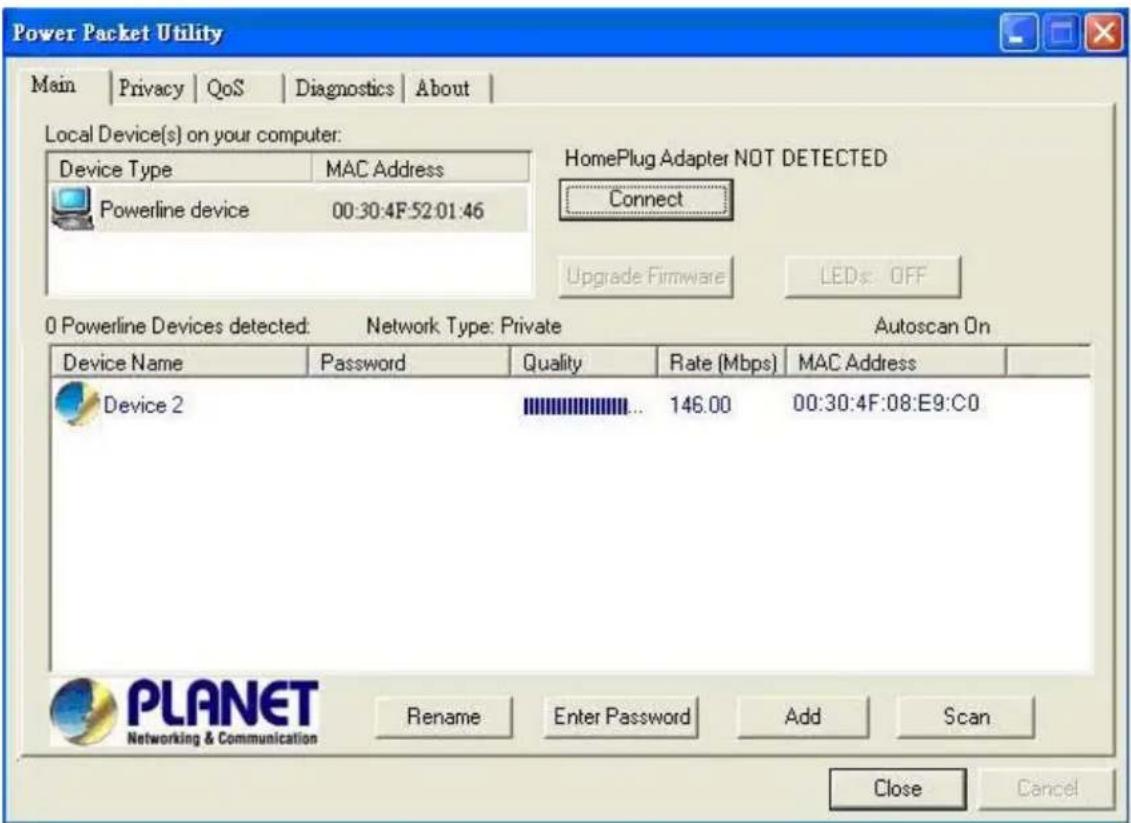 Power Packet Utility Main | Privacy | QoS | Diagnostics | About | Local Device(s) on your computer: Device Type MAC Address Powerline device 00:30:4F:52:01:46 HomePlug Adapter NOT DETECTED Connect Upgrade Firmware LEDs: OFF 0 Powerline Devices detected: Network Type: Private Autoscan On Device Name Password Quality Rate (Mbps) MAC Address Device 2 146.00 00:30:4F:08:E9:C0 Rename Enter Password Add Scan Close Cancel PLANET Networking & Communication