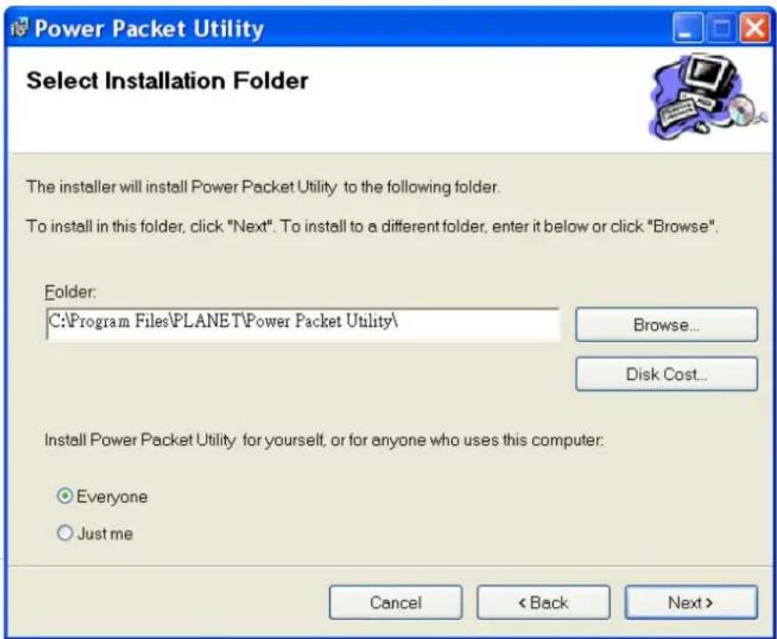 Power Packet Utility Select Installation Folder The installer will install Power Packet Utility to the following folder. To install in this folder, click "Next". To install to a different folder, enter it below or click "Browse". Folder: C:\Program Files\PLANET\Power Packet Utility\ Browse... Disk Cost... Install Power Packet Utility for yourself, or for anyone who uses this computer. Everyone Just me Cancel < Back Next >
