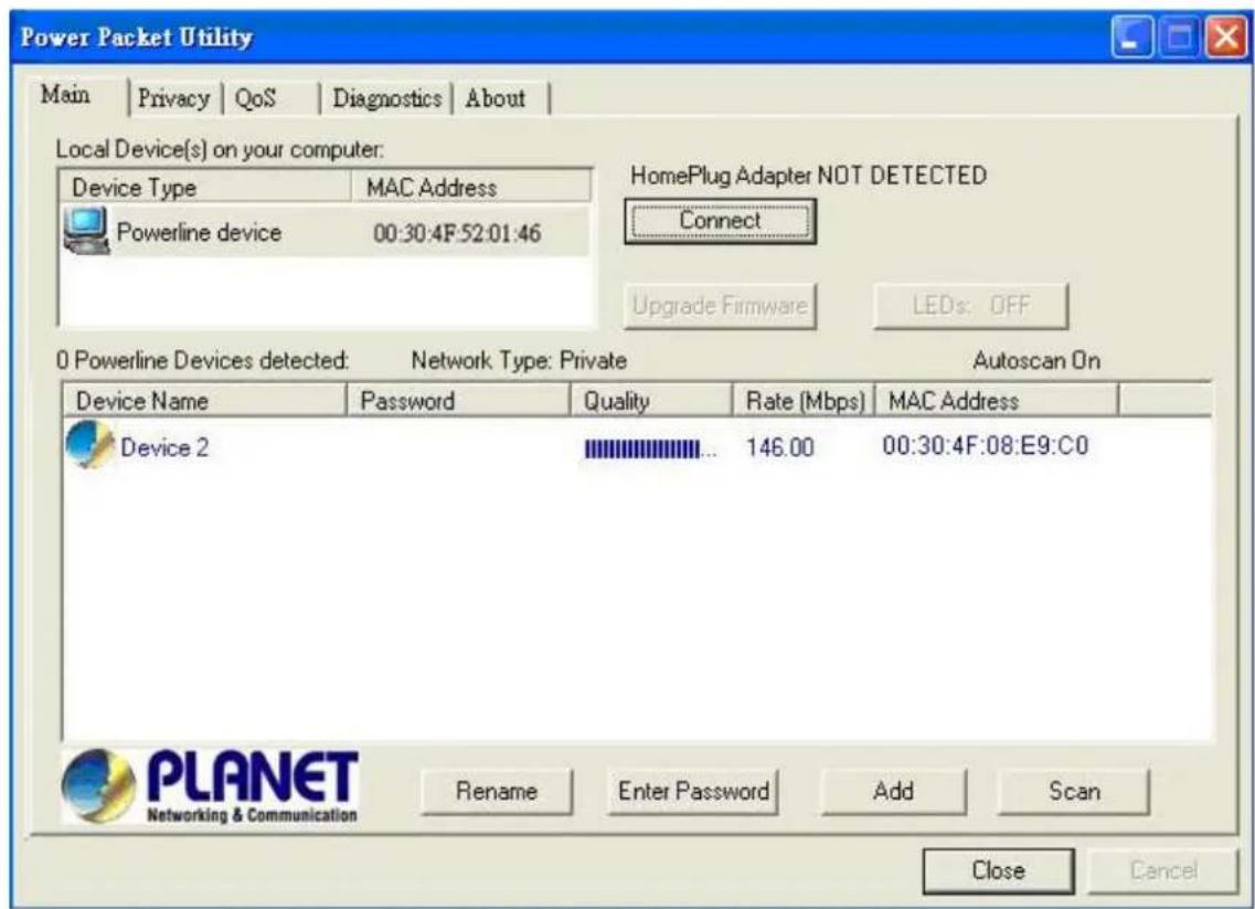 Power Packet Utility Main | Privacy | QoS | Diagnostics | About | Local Device(s) on your computer: Device Type MAC Address Powerline device 00:30:4F:52:01:46 HomePlug Adapter NOT DETECTED Connect Upgrade Firmware LEDs: OFF 0 Powerline Devices detected: Network Type: Private Autoscan On Device Name Password Quality Rate (Mbps) MAC Address Device 2 146.00 00:30:4F:08:E9:C0 Rename Enter Password Add Scan Close Cancel PLANET Networking & Communication