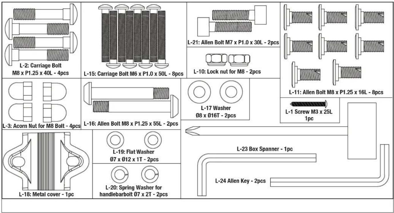 L-2: Carriage Bolt M8 x P1.25 x 40L - 4pcs L-15: Carriage Bolt M6 x P1.0 x 50L - 8pcs L-21: Allen Bolt M7 x P1.0 x 30L - 2pcs L-10: Lock nut for M8 - 2pcs L-11: Allen Bolt M8 x P1.25 x 16L - 8pcs L-3: Acorn Nut for M8 Bolt - 4pcs L-16: Allen Bolt M8 x P1.25 x 55L - 2pcs L-17 Washer Ø8 x Ø16T - 2pcs L-1 Screw M3 x 25L 1pc L-18: Metal cover - 1pc L-19: Flat Washer Ø7 x Ø12 x 1T - 2pcs L-20: Spring Washer for handlebarbolt Ø7 x 2T - 2pcs L-23 Box Spanner - 1pc L-24 Allen Key - 2pcs