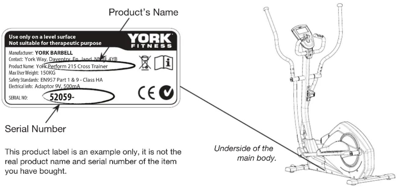 Product's Name Use only on a level surface Not suitable for therapeutic purpose YORK FITNESS Manufacturer: YORK BARBELL Contact: York Way, Daventry, En. land, NN 14YB Product Name: York Perform 215 Cross Trainer Max User Weight: 150KG Safety Standards: EN957 Part 1 & 9 - Class HA Electrical info: Adaptor 9V, 500mA SERIAL NO: 52059- Serial Number This product label is an example only, it is not the real product name and serial number of the item you have bought. Underside of the main body.