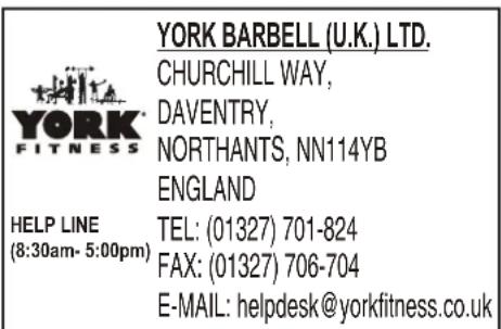 YORK BARBELL (U.K.) LTD. CHURCHILL WAY, DAVENTRY, NORTHANTS, NN114YB ENGLAND HELP LINE (8:30am- 5:00pm) TEL: (01327) 701-824 FAX: (01327) 706-704 E-MAIL: helpdesk@yorkfitness.co.uk