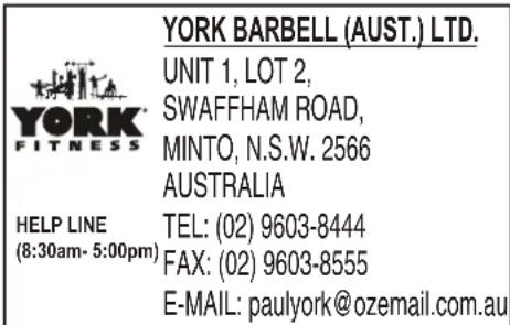 YORK BARBELL (AUST.) LTD. UNIT 1, LOT 2, SWAFFHAM ROAD, MINTO, N.S.W. 2566 AUSTRALIA HELP LINE TEL: (02) 9603-8444 (8:30am- 5:00pm) FAX: (02) 9603-8555 E-MAIL: paulyork@ozemail.com.au