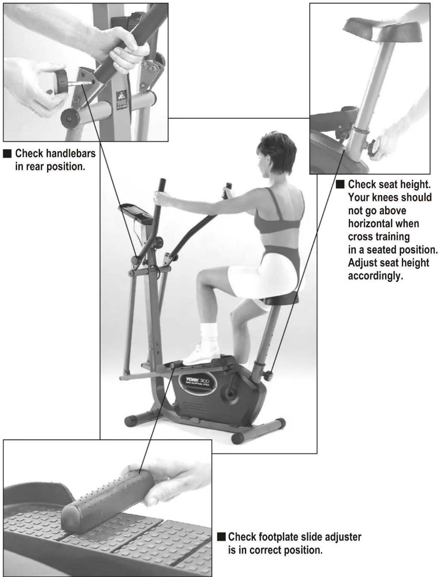 Check handlebars in rear position. Check seat height. Your knees should not go above horizontal when cross training in a seated position. Adjust seat height accordingly. Check footplate slide adjuster is in correct position.