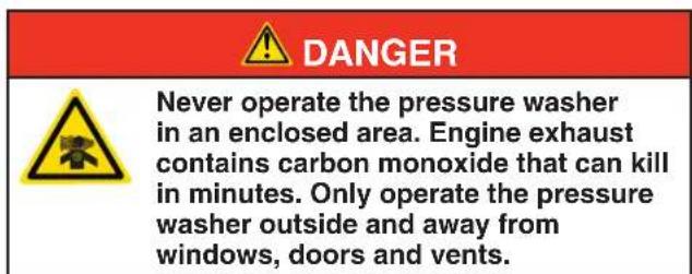 DANGER Never operate the pressure washer in an enclosed area. Engine exhaust contains carbon monoxide that can kill in minutes. Only operate the pressure washer outside and away from windows, doors and vents.