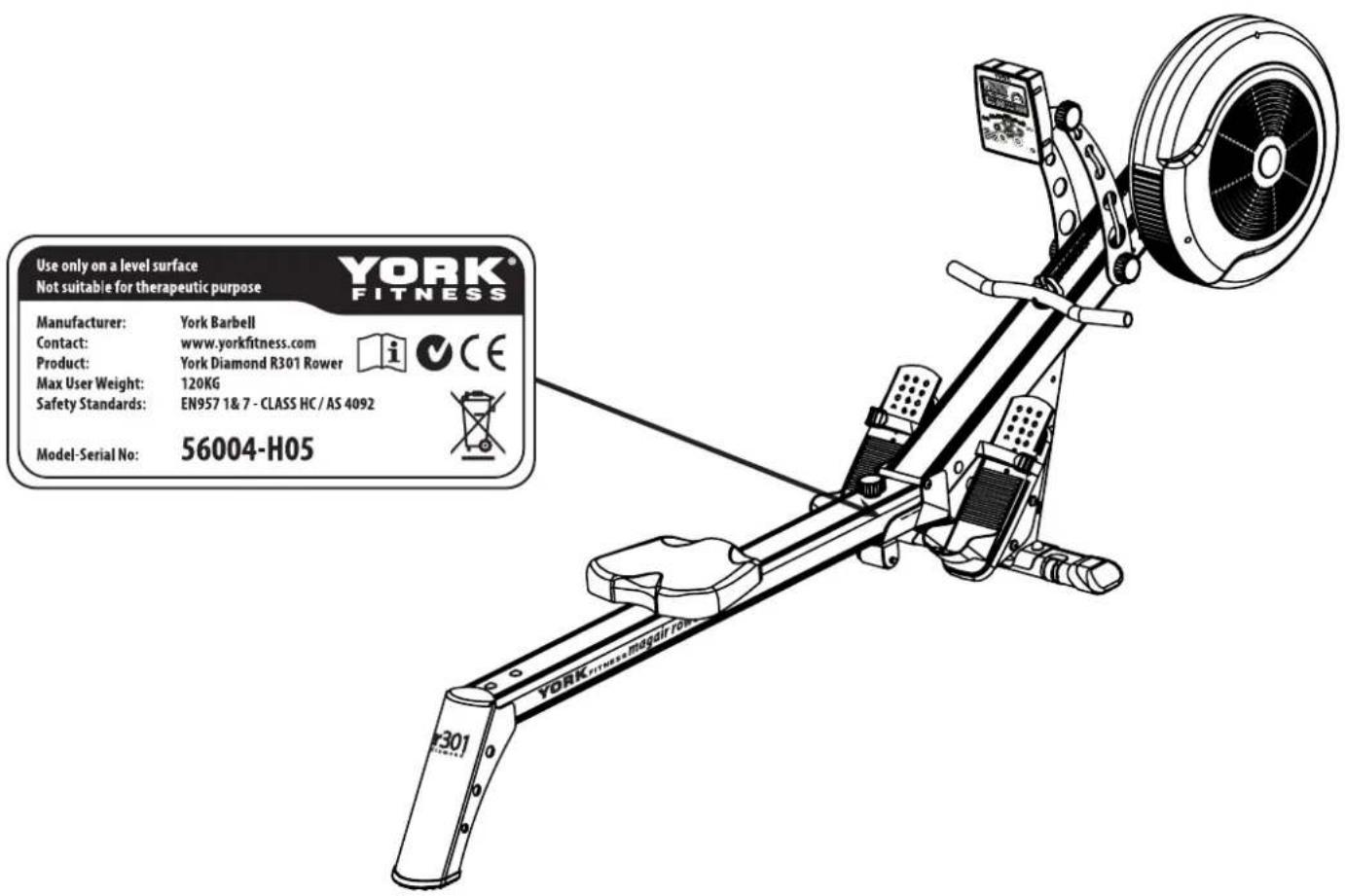 Use only on a level surface Not suitable for therapeutic purpose YORK® FITNESS Manufacturer: York Barbell Contact: www.yorkfitness.com Product: York Diamond R301 Rower Max User Weight: 120KG Safety Standards: EN957 1&7 -CLASS HC/AS 4092 Model-Serial No: 56004-H05
