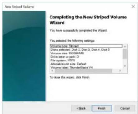 New Striped Volume Completing the New Striped Volume Wizard You have successfully completed the Wizard. You selected the following settings: Volume Size Striped Disk selected: Disk 2, Disk 3, Disk 4, Disk 5 Volume size: 953384 MB Drive letter or path: D File system: NTPS Allocation unit size: Default Volume label: ThunderBlade V4 To close the wizard, click Finish. < Back Finish Cancel