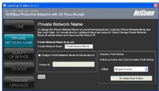 NetComm 500Mbps Powerline Adapters with AC Pass-through HOME PRIVATE NETWORK NAME To change the Private Network Name of a local home/plag device, input the Private Network Name and then click Apply. For remote devices, additional steps are required. Select Change Private Network Name of remote device and then input the Device ID. Private Network Name to be set Private Network Name: PrivateNetworkName Quality of Service Change Private Network Name of remote device Device ID: Apply Simulate Push Button Select on Action and Click Simulate Push Button Action Simple Connect Simulate Push Button