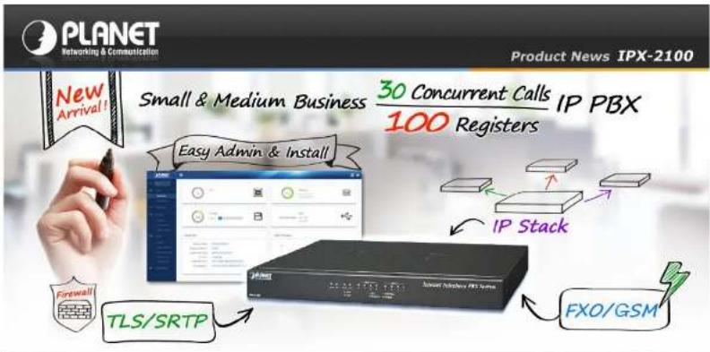 PLANET Networking & Communication Product News IPX-2100 New Arrival! Small & Medium Business 30 Concurrent Calls 100 Registers IP PBX Easy Admin & Install IP Stack Fastwall TLS/SRTP FXO/GSM