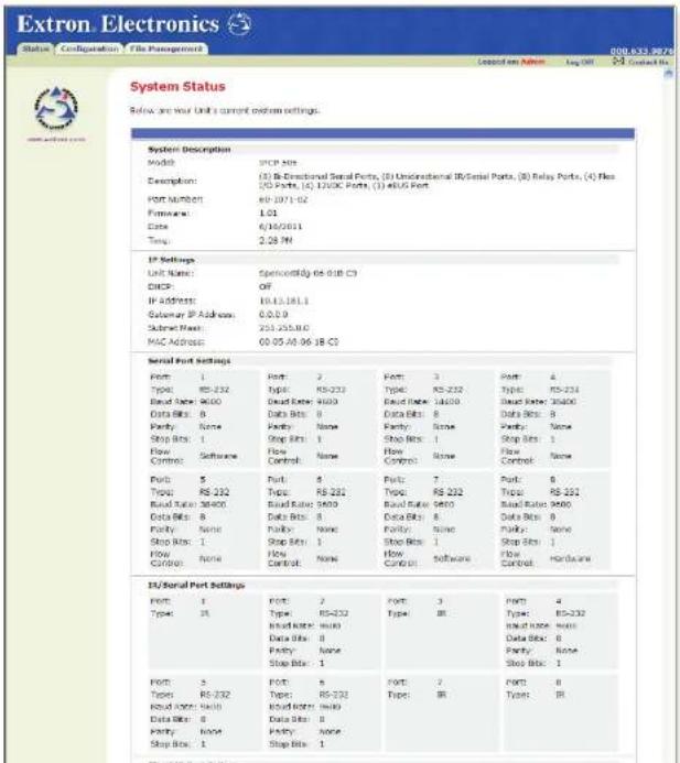 Extron Electronics Status Configuration File Management 000.033.9672 Created on Adm Log Off 25 Contact No. System Status Below are your unit's current custom settings. System Description Model: SPC Port Description: (1) B-Directional Serial Ports, (2) Unidirectional R/Serial Ports, (3) Relay Ports, (4) Flux (5) Puts, (6), 1200C Ports, (7) AUS Port Port Number: RP-2311-02 Firmware: 1.01 Date: 6/16/06/11 Temp: 2.28 PM IP Settings Unit Name: Spincordy 65-018 C3 DHCP: OFF IP Address: 10.13.181.1 Subway IP Address: 0.0.0.0 Subway Type: 251-255.00 MAC Address: 00.05 A0.06 1B C3 Serial Port Settings Port: 1 Type: RS-232 Band Name: 9400 Data Bits: 0 Parity: None Stop Bits: 1 Flow Control: Software Port: 2 Type: RS-232 Band Name: 9400 Data Bits: 0 Parity: None Stop Bits: 1 Flow Control: None Port: 3 Type: RS-232 Band Name: 9400 Data Bits: 0 Parity: None Stop Bits: 1 Flow Control: Software Port: 4 Type: RS-232 Band Name: 9400 Data Bits: 0 Parity: None Stop Bits: 1 Flow Control: Hardware Port: 5 Type: RS-232 Band Name: 9400 Data Bits: 0 Parity: None Stop Bits: 1 Flow Control: None Port: 6 Type: RS-232 Band Name: 9400 Data Bits: 0 Parity: None Stop Bits: 1 Flow Control: Software Port: 7 Type: RM Port: 8 Type: RM Port: 9 Type: RM