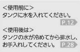 <使用前に> タンクに水を入れてください。 P.12 <使用後は> タンクの水が冷めてから排水し、 お手入れしてください。 P.28