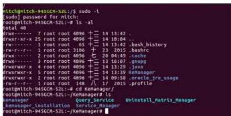 mtchmitch-945GCM-S2L:/S sudo -l [odo] password for mitch: rootmitch-945GCM-S2L:~# ls -al total 40 drwx---- 7 root root 4096 +--- 14 13:42 . drwx::rx-x 25 root root 4096 +--- 14 10:04 . drwx---- 1 root root 65 +--- 14 13:42 .bash_history rwx-r--r---- 1 root root 3106 +--- 23 2015 .bashrc drwx---- 2 root root 4096 +--- 20 04:49 .cache drwx::rxx---- 3 root root 4096 +--- 13 10:07 .groupg drwx::rxx+---- 4 root root 4096 +--- 14 13:29 .java drwx::rxw---- 5 root root 4096 +--- 14 13:39 .KeManager drwx::rxw+---- 2 root root 4096 +--- 14 09:58 .oracle_jre_usage rwx-r--r---- 1 root root 148 +--- 17 2015 .profile rootmitch-945GCM-S2L:~# cd KeManager/ rootmitch-945GCM-S2L:~/KeManager#:15 kemanager Query_Service Uninstall_Matrix_Manager kemanager_installation Service_Manager rootmitch-945GCM-S2L:~/KeManager®
