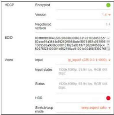 HDCP Encrypted Version Negotiated version 1.4 1.4 EDID 00ffffff004c2d7c0b0000000331701038059327 80ae91a3544c99260f5054bdef8071481c081068 1809500a9c0b300b101023a801871382d40562c4 50076D23100001e662156aa51001e30468f330976f Video Input ip_input1 (226.0.0.1-1000) Input status 1920x1080p, 59.94 fps, RGB 444 8bp Status 1920x1080p, 59.94 fps, RGB 444 8bp HDR Stretch/crop mode keep aspect ratio