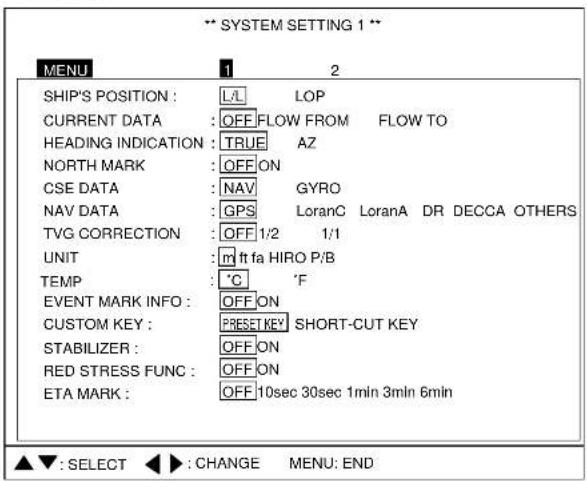 ** SYSTEM SETTING 1 ** MENU 1 2 SHIP'S POSITION : L/L LOP CURRENT DATA : OFF,FLOW FROM FLOW TO HEADING INDICATION : TRUE AZ NORTH MARK : OFF ON CSE DATA : NAV GYRO NAV DATA : GPS LoranC LoranA DR DECCA OTHERS TVG CORRECTION : OFF 1/2 1/1 UNIT : mft fa HIRO P/B TEMP : °C 'F EVENT MARK INFO : OFF ON CUSTOM KEY : PRESET KEY SHORT-CUT KEY STABILIZER : OFF ON RED STRESS FUNC : OFF ON ETA MARK : OFF 10sec 30sec 1min 3min 6min ▲▼: SELECT ◀▶: CHANGE MENU: END