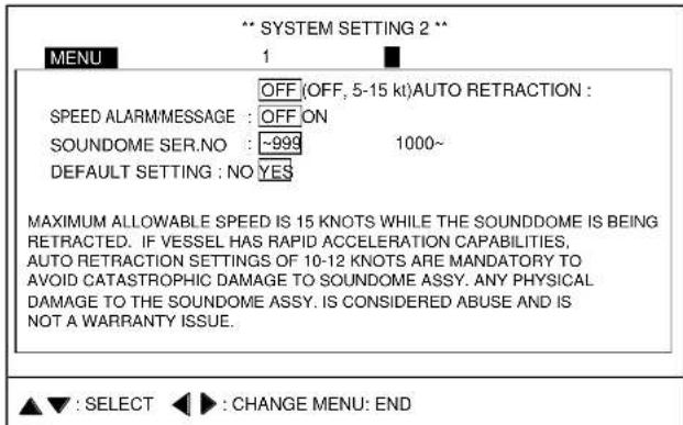 ** SYSTEM SETTING 2 ** MENU 1 OFF (OFF, 5-15 kt) AUTO RETRACTION : SPEED ALARMMESSAGE : OFF ON SOUNDOME SER.NO : -999 1000~ DEFAULT SETTING : NO YES MAXIMUM ALLOWABLE SPEED IS 15 KNOTS WHILE THE SOUNDOME IS BEING RETRACTED. IF VESSEL HAS RAPID ACCELERATION CAPABILITIES, AUTO RETRACTION SETTINGS OF 10-12 KNOTS ARE MANDATORY TO AVOID CATASTROPHIC DAMAGE TO SOUNDOME ASSY. ANY PHYSICAL DAMAGE TO THE SOUNDOME ASSY. IS CONSIDERED ABUSE AND IS NOT A WARRANTY ISSUE. ▲▼ : SELECT ◀► : CHANGE MENU: END