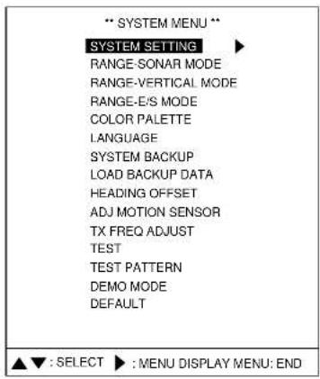 ** SYSTEM MENU ** SYSTEM SETTING RANGE-SONAR MODE RANGE-VERTICAL MODE RANGE-E/S MODE COLOR PALETTE LANGUAGE SYSTEM BACKUP LOAD BACKUP DATA HEADING OFFSET ADJ MOTION SENSOR TX FREQ ADJUST TEST TEST PATTERN DEMO MODE DEFAULT ▲▼ : SELECT ▶ : MENU DISPLAY MENU: END
