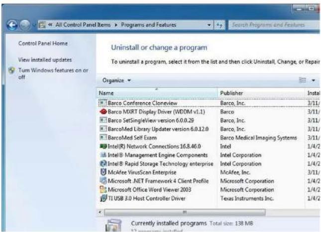 Control Panel Home View installed updates Turn Windows features on or off Uninstall or change a program To uninstall a program, select it from the list and then click Uninstall, Change, or Repair Organize Name Publisher Install Barco Conference Cloneview Barco, Inc. 3/11/ Barco MXRT Display Driver (WDDM v1.1) Barco 3/11/ Barco SetSingleView version 6.0.0.29 Barco, Inc. 3/11/ BarcoMed Library Updater version 6.0.12.0 Barco, Inc. 3/11/ BarcoMed Self Exam Barco Medical Imaging Systems 3/11/ Intel(R) Network Connections 16.8.46.0 Intel 1/4/2 Intel® Management Engine Components Intel Corporation 1/4/2 Intel® Rapid Storage Technology enterprise Intel Corporation 1/4/2 McAfee VirusScan Enterprise McAfee, Inc. 3/11/ Microsoft .NET Framework 4 Client Profile Microsoft Corporation 1/4/2 Microsoft Office Word Viewer 2003 Microsoft Corporation 1/4/2 TI USB 3.0 Host Controller Driver Texas Instruments Inc. Currently installed programs. Total size: 138 MB