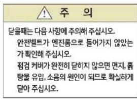 주의 달을때는 다음 사항에 주의해 주심시오. 완전벨트가 엔전륨으로 들어가지 않았는 가 확인해 주심시오. 점검 커베가 완전히 담하지 않으면 면지, 품 탕물 유입, 소음의 원인이 되므로 확실하게 달아 주심시오.