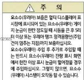 주 의 요소수(우래아) 보증은 멀터 디스플레이 표시청에 표시되어 있는 요소수(우래아) 개이지 눈금이 한칸 정도일째 시동을 끄 후 LED터 이상 또는 우래아 탱크 정격용량선(주입건이 멋추는 지점까지 보증하십시오. 요소수(우래아) 주입 후 추가로 주입할 때는 반드시 요소수(우래아) 잡령 표시 화면에서 한칸 이상 표시 눈금이 떨어졌을 경우에 주입하십시오. 그렇지 않으면 요소수(우래아) 시스템이 오작동할 수 있습니다.