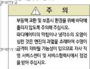 주의 부동액 교환 및 보증시 환경을 위해 바닥에 홀라지 않도록 주의해 주십시오. 라디에이터의 막힘이나 냉각수의 오염이 심한 것은 엔진의 과열을 초래하여 수명이 급격히 저하될 가능성이 있으므로 자사 직 영 서비스센터 및 서비스협력사에서 점검 을 받아 주십시오