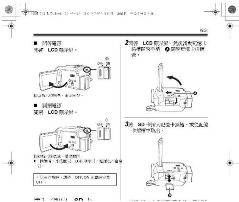 15012 LCLbook 21 一 2007年2月9日 金星日 午後2時51分 設定 ■ 開啓電源 開啓 LCD 顯示屏。 OFF ON 狀態指示燈點亮,準確開啓。 ■ 關閉電源 關閉 LCD 顯示屏。 OFF ON 狀態指示燈點滅,電源關節。 • 挑帶時,即使顯示 LCD 顯示屏,電源也不會顯刻。 不使用本機時,請將 OFF/ON 用鍍設定為 OFF。 3將 SD 卡插入記憶卡插槽,或從記憶卡插槽中取出。 操作 / 所以 CD 上