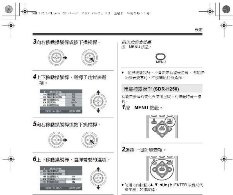 15012.1.CLbook 27 ベージ 2007年2月9日 金星日 午後2時51分 設定 3向右移動操縱桿或按下操縱桿。 4上下移動操縱桿,選擇子功能表選項。 5向右移動操縱桿或按下操縱桿。 6上下移動操縱桿,選擇需要的選項。 超出功能表審查 按 MENU 按通。 MENU • 拍屏或播放時,不會顯示功能表範圍。當顯示功能表審查時,不從開始其他操作。 用遙控器操作 (SDR-H250) 功能表審查的變化外使用上板上的接通時是一標的。 1按 MENU 按鈕。 2選擇一個功能表項。 • 使用方向校正(▲,▼,◄,►)和 ENTER 接到來代安主機上的連鎖標。