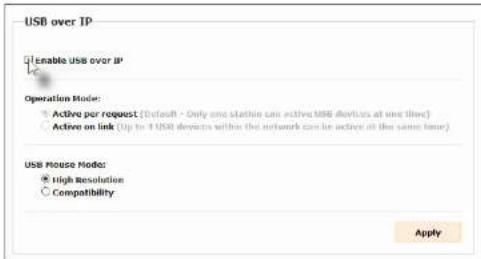 USB over IP Enable USB over IP Operation Mode: • Active per request (Default - Only one station can active USB devices at one line) • Active on link (Up to 4 USB devices within the network can be active at the same time) USB Mouse Mode: • High Resolution ○ Compatibility Apply