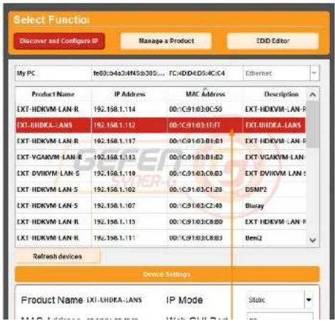 Select Function Discover and Configure IP Manage a Product EDD Editor My PC fe00:04a04M5b30S... FC4DD4DS4C4 Ethernet Product Name IP Address MAC Address Description EXT-HDKVM-LAN R 192.158.1.114 00:C91:03:0C:50 EXT-HDKVM-LAN R EXT-HDKVA-LANS 192.158.1.112 00:C91:03:1:FF EXT-HDKVA-LANS EXT-HDKVM LAN R 192.158.1.117 00:C91:03:B1:B1 EXT-HDKVM LAN R EXT-VGAKVM LAN R 192.158.1.113 00:C91:03:B1:B2 EXT-VGAKVM LAN EXT-DVIKVM LAN S 192.158.1.110 00:C91:03:C0:B3 EXT-DVIKVM LAN S EXT-HDKVM LAN S 192.158.1.102 00:C91:03:C1:2B DSMP2 EXT-HDKVM LAN S 192.158.1.107 00:C91:03:C2:4B Bluray EXT-HDKVM LAN R 192.158.1.113 00:C91:03:C8:B0 EXT-HDKVM LAN R EXT-HDKVM LAN R 192.158.1.111 00:C91:03:C8:B3 Ben2 Refresh devices Device Settings Product Name EXI-UHDKA-LANS IP Mode Static MAC Address MAC Address Web Ctrl Plus