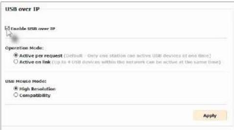 USB over IP Enable USB over IP Operation Mode: Active per request [Default: Only one station can active USB devices at one time] Active on link (Up to 4 USB devices within the network can be active at the same time) USB Mouse Mode: High Resolution Compatibility Apply