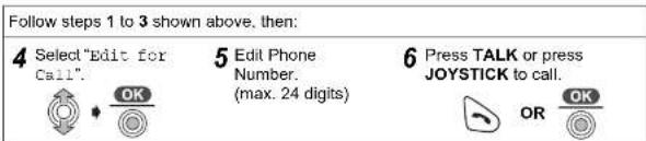 Follow steps 1 to 3 shown above, then: 4 Select "Edit for Call". OK 5 Edit Phone Number. (max. 24 digits) 6 Press TALK or press JOYSTICK to call. OR OK