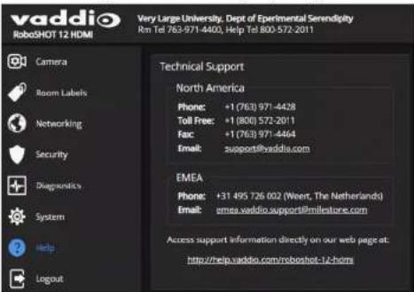 vaddio Very Large University, Dept of Experimental Serendipity Rm Tel 763-971-4403, Help Tel 800-572-2011 RoboSHOT 12 HDMI Camera Room Labels Networking Security + Diagnostics System Help Logout Technical Support North America Phone: +1 (763) 971-4428 Toll Free: +1 (800) 572-2011 Fax: +1 (763) 971-4464 Email: support@vaddio.com EMEA Phone: +31 495 726 002 (Weert, The Netherlands) Email: emea.vaddio.support@milestore.com Access support information directly on our web page at: http://help.saddio.com/robotshot-12-hdms