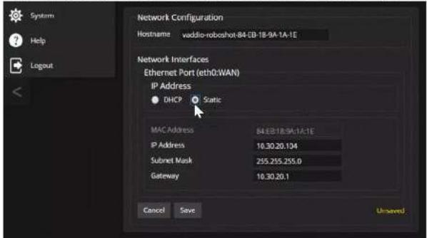 Network Configuration Hostname waddio-roboshot-84-EB-1B-9A-1A-1E Network Interfaces Ethernet Port (eth0:WAN) IP Address ● DHCP ● Static MAC Address 84.8218.9A.1A.1E IP Address 10.30.20.104 Subset Mask 255.255.255.0 Gateway 10.30.20.1 Cancel Save Unsaved