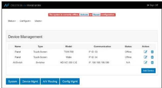 CRESTRON AV FRAMEWORK The system is currently offline. Activate or Revert configuration. Status - Configure - Users - Device Management Name Type Model Communication Status Action Panel Touch Screen TSW-760 IP ID 03 Offline ✓ ✓ ✓ Panel Touch Screen Webx IP ID 04 Offline ✓ ✓ ✓ AVSwitch Switch HD-VD-300-C-E IP: 198 196 199.199 N/A ✓ ✓ ✓ Add Device System Device Mgmt AV Routing Config Mgmt