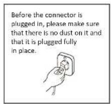 Before the connector is plugged in, please make sure that there is no dust on it and that it is plugged fully in place.