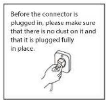 Before the connector is plugged in, please make sure that there is no dust on it and that it is plugged fully in place.