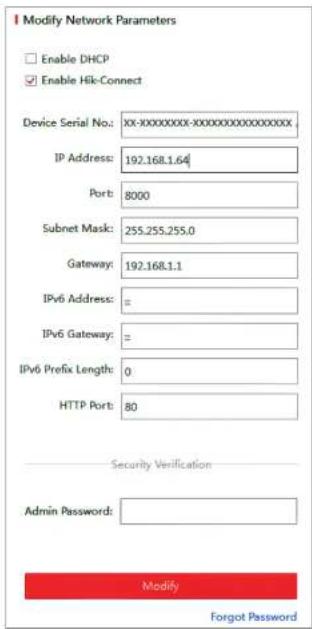 Modify Network Parameters Enable DHCP Enable Hik-Connect Device Serial No.: XX-XXXXXXXXX-XXXXXXXXXXXXXXXXXX IP Address: 192.168.1.64 Port: 8000 Subnet Mask: 255.255.255.0 Gateway: 192.168.1.1 IPv6 Address: = IPv6 Gateway: = IPv6 Prefix Length: 0 HTTP Port: 80 Security Verification Admin Password: Modify Forgot Password