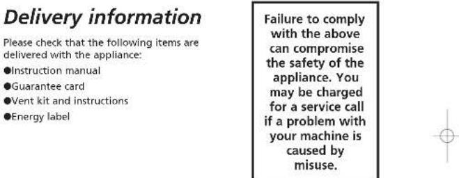 Delivery information Please check that the following items are delivered with the appliance: ●Instruction manual ●Guarantee card ●Vent kit and instructions ●Energy label Failure to comply with the above can compromise the safety of the appliance. You may be charged for a service call if a problem with your machine is caused by misuse.