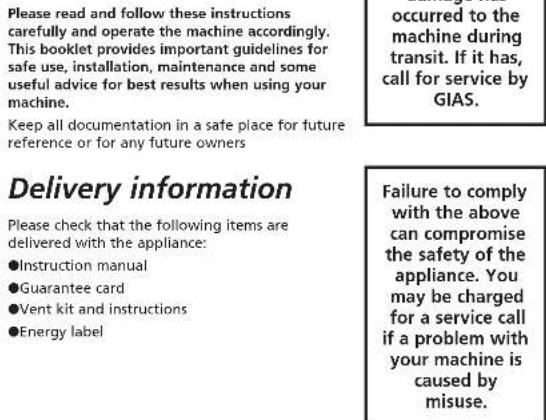 Please read and follow these instructions carefully and operate the machine accordingly. This booklet provides important guidelines for safe use, installation, maintenance and some useful advice for best results when using your machine. Keep all documentation in a safe place for future reference or for any future owners occurred to the machine during transit. If it has, call for service by GIAS. Delivery information Please check that the following items are delivered with the appliance: ●Instruction manual ●Guarantee card ●Vent kit and instructions ●Energy label Failure to comply with the above can compromise the safety of the appliance. You may be charged for a service call if a problem with your machine is caused by misuse.