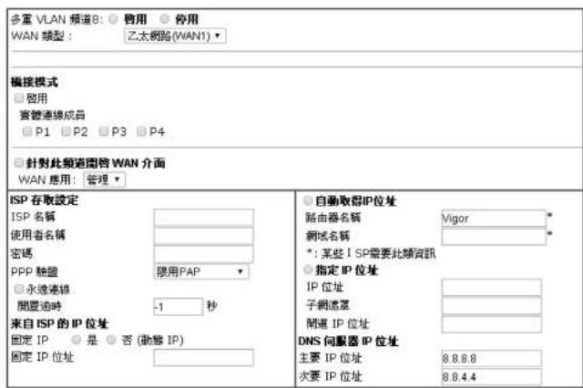 多重 VLAN 頻道B: ○ 咨用 ○ 停用 WAN 類型: 乙太網路(WAN1) 編接模式 □ 启用 實體連線成員 □ P1 □ P2 □ P3 □ P4 □ 預對此頻道閥管 WAN 介面 WAN 應用: 管理 ISP 存取設定 ISP 名稱 使用者名稱 密碼 PPP 驗盤 □ 永遠連線 間置泊時 -1 秒 来自 ISP 的 IP 位址 固定 IP ○ 是 ○ 否 (動態 IP) 固定 IP 位址 自動取得IP位址 路由器名稱 Vigor * 網域名稱 * *: 某些 ISP需要此類資訊 ○ 指定 IP 位址 IP 位址 子網遙罩 間道 IP 位址 DNS 伺服器 IP 位址 主要 IP 位址 8.8.8.8 次要 IP 位址 8.8.4.4