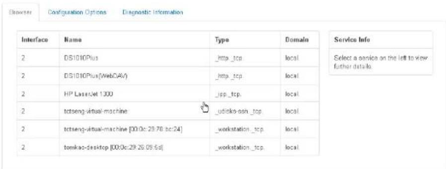 Browser Configuration Options Diagnostic Information Interface Name Type Domain Service Info 2 DS1010Plus _http_tcp local Select a service on the left to view further details. 2 DS1010Plus(WebDAV) _http_tcp local 2 HP LaserJet 1300 _jpp_tcp local 2 tctseng-virtual-machine _udisko-ssh_tcp local 2 tctseng-virtual-machine [00:0c:29:78 bc:24] _workstation_tcp local 2 tomkao-desktop [00:0c:29:25 09:5d] _workstation_tcp local