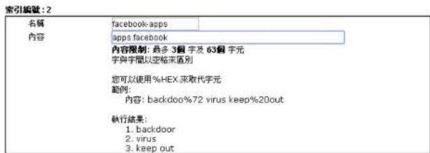索引編號: 2 名稱 facebook-apps 內容 apps.facebook 內容限制: 最多3個字及63個字元 字與字權以空格末區別 您可以使用%HEX來取代字元 範例: 內容: backdoo%72 virus keep%20out 執行結果: 1. backdoor 2. virus 3. keep out