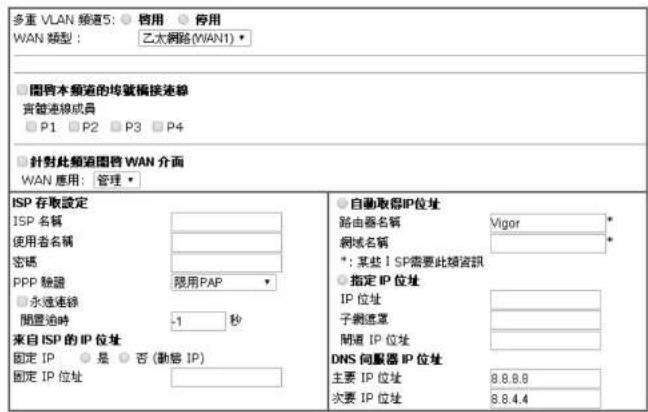 多重 VLAN 頻道5: ○ 招用 ○ 停用 WAN 類型: 乙太網路(WAN1) □ 閱管本頻道的均號編接連線 實體連線成員 □ P1 □ P2 □ P3 □ P4 □ 針對此頻道圖管 WAN 介面 WAN 應用: 管理 ISP 存取設定 ISP 名稱 使用者名稱 密碼 PPP 驗證 □ 永遠連線 間置追時 -1 秒 來自 ISP 的 IP 位址 固定 IP ○ 是 ○ 否 (動信 IP) 固定 IP 位址 ● 自動取得IP位址 路由器名稱 Vigor * 網域名稱 * *: 某些 I SP需要此類資訊 ○ 指定 IP 位址 IP 位址 子側連環 間道 IP 位址 DNS 伺服器 IP 位址 主要 IP 位址 8.8.8.8 次要 IP 位址 8.8.4.4