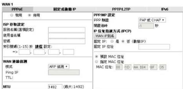 WAN 1 PPPoE 固定或動態 IP PPTP/L2TP IPv6 启用 停用 ISP 存取設定 服務名稱(基項設定) 使用者名稱 密碼 索引號碼(1-15)於 携程 設定: => , , , , , WAN 連線偵測 模式 ARP 偵測 * Ping IP TTL: MTU 1492 (最大:1492) PPP/MP 設定 PPP 騎證 PAP 或 CHAP 閒置過時 -1 秒 IP 位址指派方式(IPCP) WAN IP別名 固定 IP: 是 否(動態IP) 固定 IP 位址 預設 MAC 位址 指定 MAC 位址 MAC 位址: 00 -10 -AA -84 -BF -35