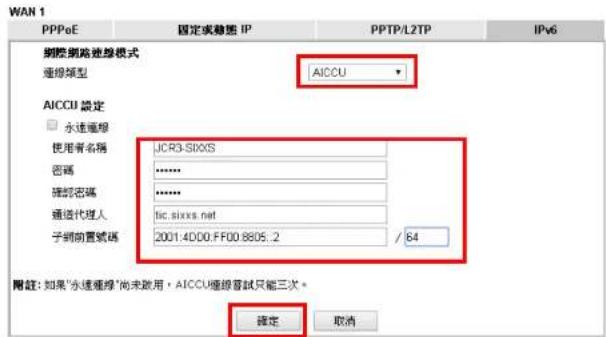 WAN 1 PPPoE 固定或動態 IP PPTP/L2TP IPv6 國際網路進線模式 連線類型 AICCU AICCU 設定 □ 永達運程 使用者名稱 JCR3-S00XS 密碼 ****** 確認密碼 ****** 通道代理人 tic.sixxs.net 子網前置號碼 2001.4D00.FF00.8605.2 / 64 附註：如果"永達匯線"尚未啟用，AICCU匯線試試只能三次。 確定 取消