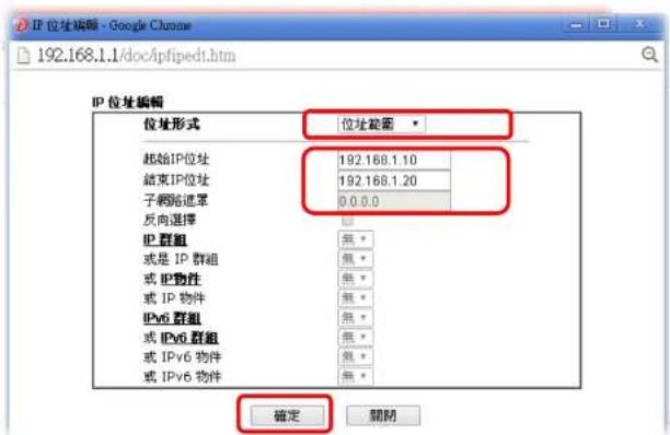 IP 位址编辑 - Google Chrome 192.168.1.1/doc/ipfipedt.htm IP 位址编辑 位址形式 位址範囲 起始IP位址 192.168.1.10 结束IP位址 192.168.1.20 子網路遮罩 0.0.0.0 反向選擇 无 IP 群組 無* 或是 IP 群組 無* 或 IP 物件 無* 或 IP 物件 無* IPv6 群組 無* 或 IPv6 群組 無* 或 IPv6 物件 無* 或 IPv6 物件 無* 確定 關閉
