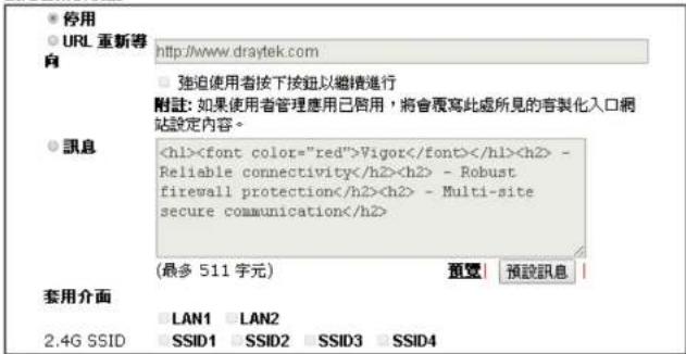 停用 URL 重新導 向 http://www.draytek.com 強迫使用者按下按鈕以繼續進行 附註: 如果使用者管理應用已啟用, 將會覆寫此處所見的容製化入口網站設定內容。 訊息 Vigor - Reliable connectivity - Robust firewall protection - Multi-site secure communication (最多 511 字元) 預覽 | 預設訊息 | 套用介面 LAN1 LAN2 2.4G SSID SSID1 SSID2 SSID3 SSID4