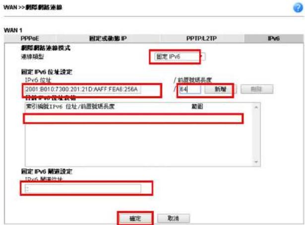 WAN >> 創路連線 WAN 1 PPPoE 固定或動態 IP PPTPL2TP IPv6 網際網路連線模式 連線類型 固定 IPv6 固定 IPv6 位址設定 IPv6 位址 / 前層號碼長度 2001.B010:7300.201.21D:AAFF.FEA6.256A / 64 新增 自發 IPv6 位址名稱 範圍 索引編號 IPv6 位址/前層號碼長度 固定 IPv6 開道設定 IPv6 開道位址 確定 取消